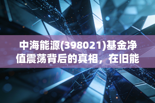 中海能源(398021)基金净值震荡背后的真相，在旧能源与新势力的夹缝中寻找确定性