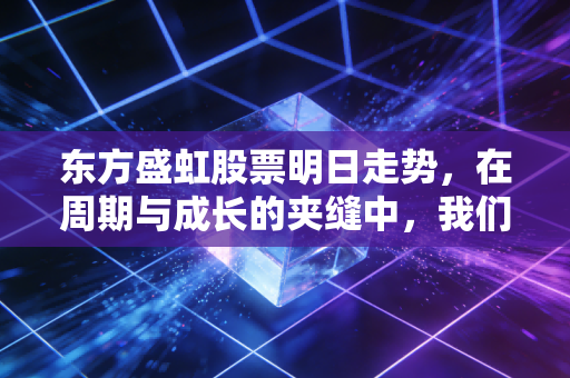 东方盛虹股票明日走势，在周期与成长的夹缝中，我们该如何抉择？