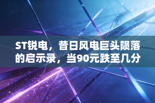 ST锐电,昔日风电巨头陨落的启示录,当90元跌至几分钱,谁在为狂热买单?