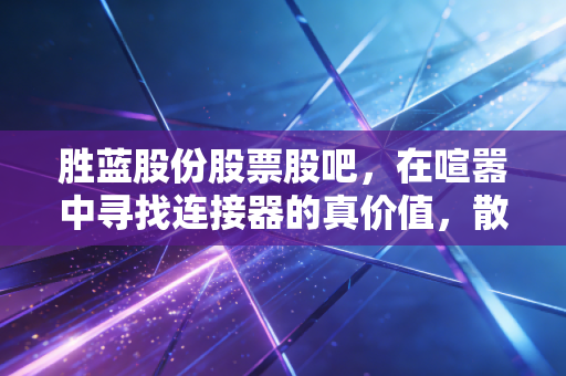 胜蓝股份股票股吧,在喧嚣中寻找连接器的真价值,散户的焦虑与希望
