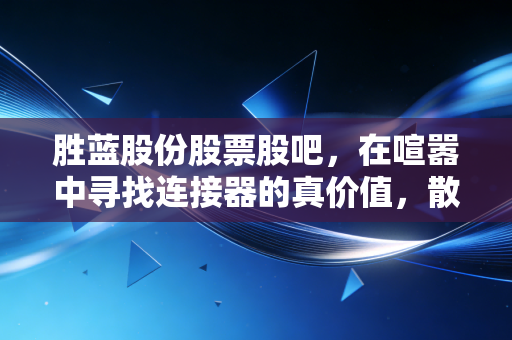 胜蓝股份股票股吧，在喧嚣中寻找连接器的真价值，散户的焦虑与希望