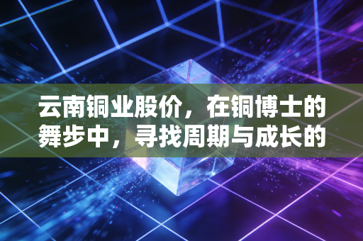 云南铜业股价，在铜博士的舞步中，寻找周期与成长的平衡点