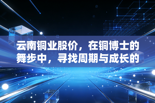 云南铜业股价，在铜博士的舞步中，寻找周期与成长的平衡点