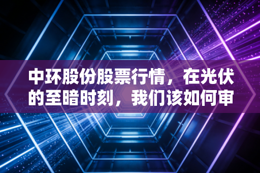 中环股份股票行情,在光伏的至暗时刻,我们该如何审视这只硬核龙头?