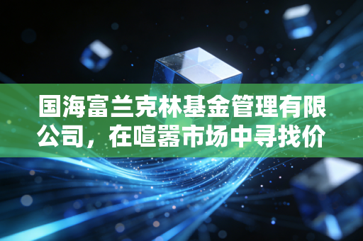 国海富兰克林基金管理有限公司,在喧嚣市场中寻找价值投资的静水流深