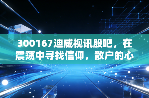 300167迪威视讯股吧,在震荡中寻找信仰,散户的心路历程与未来博弈