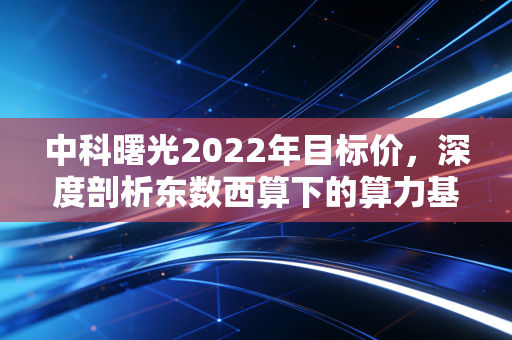中科曙光2022年目标价，深度剖析东数西算下的算力基石，能否冲击45元大关？