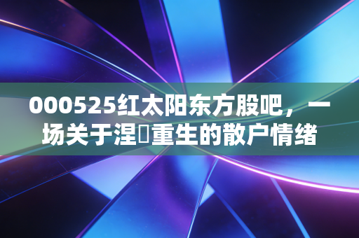 000525红太阳东方股吧,一场关于涅槃重生的散户情绪大戏