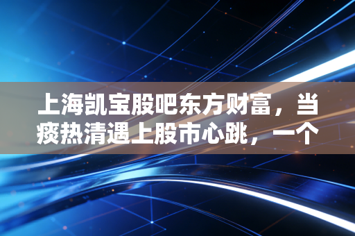 上海凯宝股吧东方财富,当痰热清遇上股市心跳,一个散户眼中的坚守与博弈
