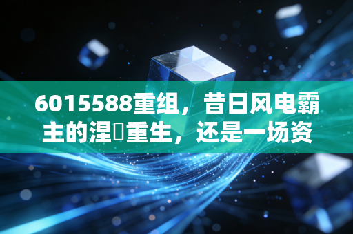 6015588重组，昔日风电霸主的涅槃重生，还是一场资本的围城猎杀？