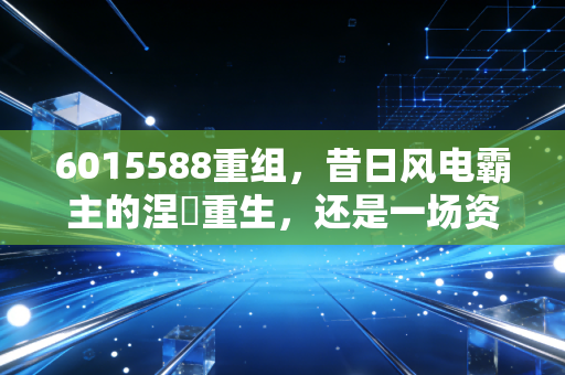 6015588重组，昔日风电霸主的涅槃重生，还是一场资本的围城猎杀？
