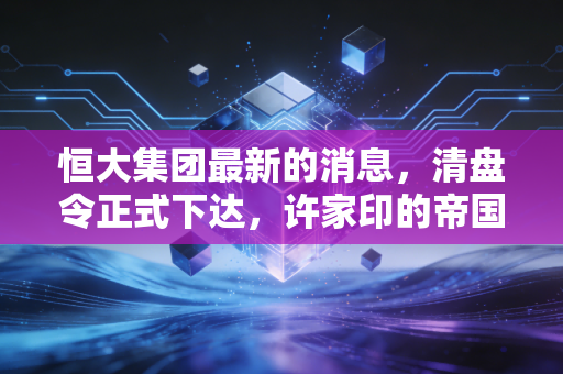 恒大集团最新的消息,清盘令正式下达,许家印的帝国梦碎与我们的反思