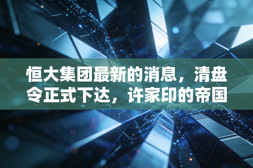 恒大集团最新的消息,清盘令正式下达,许家印的帝国梦碎与我们的反思