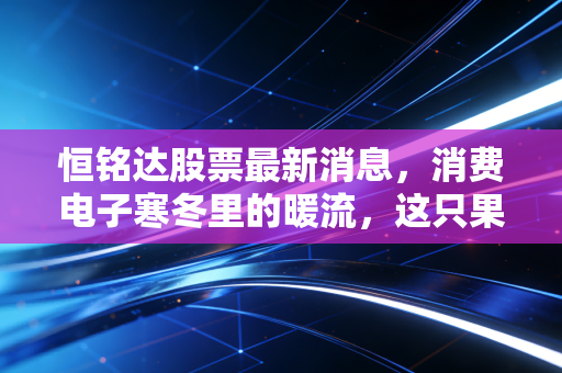 恒铭达股票最新消息,消费电子寒冬里的暖流,这只果链隐形冠军还能上车吗?