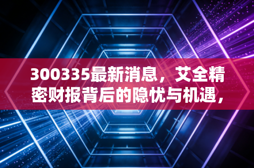 300335最新消息，艾全精密财报背后的隐忧与机遇，智能制造风口还能吹多久？