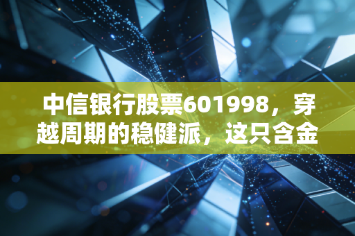 中信银行股票601998，穿越周期的稳健派，这只含金量十足的银行股能否成为你的资产避风港？