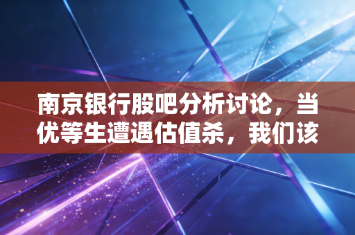 南京银行股吧分析讨论,当优等生遭遇估值杀,我们该听韭菜的抱怨还是看财报的真金?