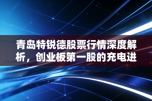 青岛特锐德股票行情深度解析,创业板第一股的充电进阶之路与投资思考