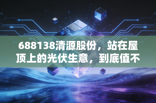 688138清源股份,站在屋顶上的光伏生意,到底值不值得我们重仓?