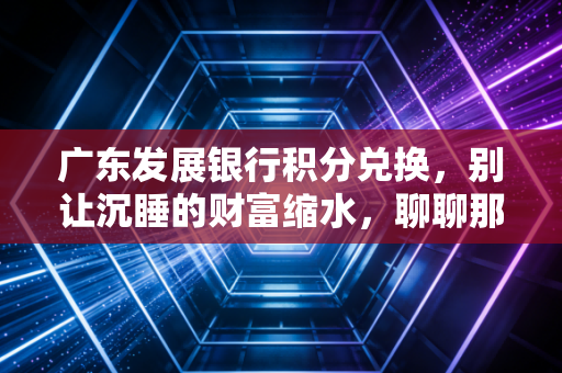广东发展银行积分兑换，别让沉睡的财富缩水，聊聊那些年我们错过的羊毛与套路