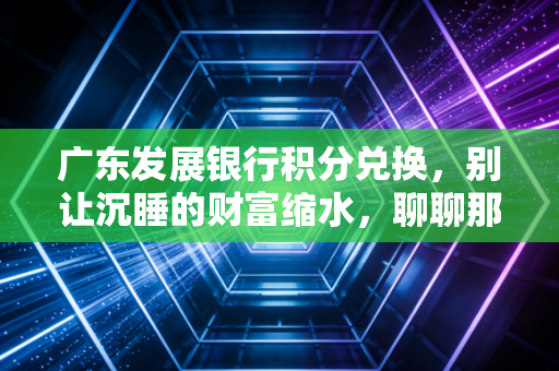 广东发展银行积分兑换，别让沉睡的财富缩水，聊聊那些年我们错过的羊毛与套路