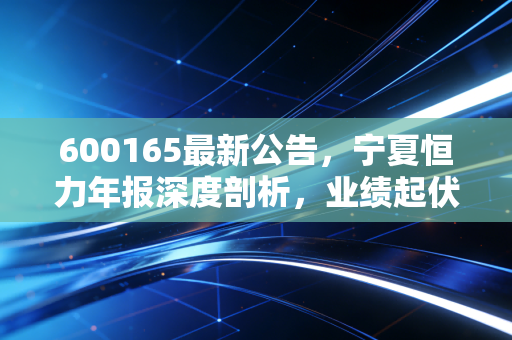 600165最新公告,宁夏恒力年报深度剖析,业绩起伏背后的钢丝韧性,这只老牌西北股还能否重振雄风?