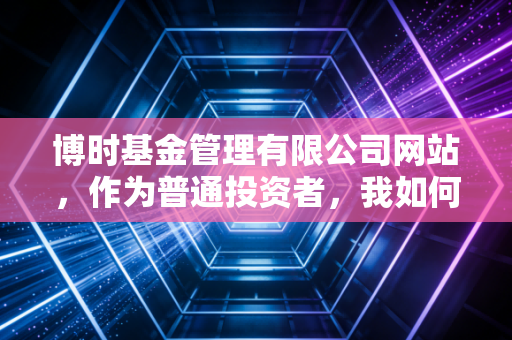 博时基金管理有限公司网站,作为普通投资者,我如何在这里找到通往财富自由的慢车道?
