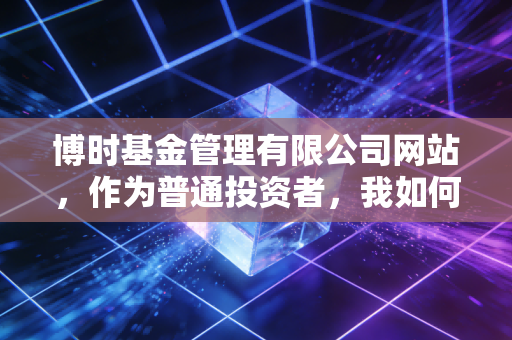 博时基金管理有限公司网站,作为普通投资者,我如何在这里找到通往财富自由的慢车道?
