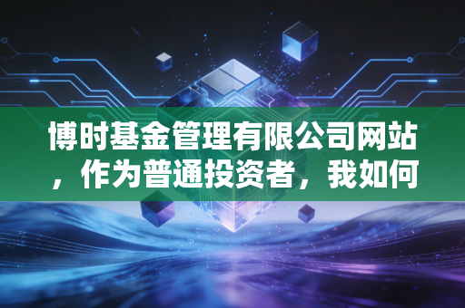 博时基金管理有限公司网站,作为普通投资者,我如何在这里找到通往财富自由的慢车道?