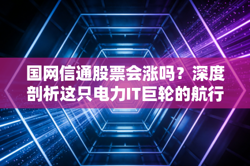 国网信通股票会涨吗?深度剖析这只电力IT巨轮的航行方向与投资逻辑