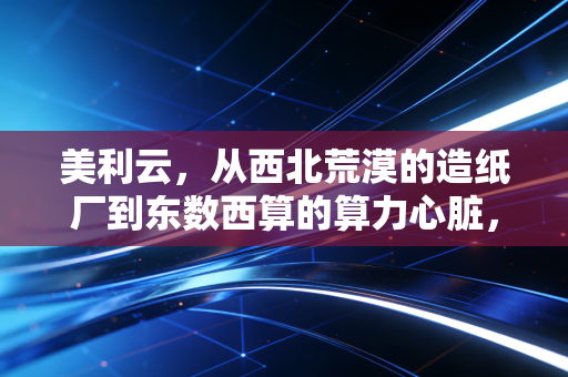 美利云,从西北荒漠的造纸厂到东数西算的算力心脏,一场关于生存与突围的硬仗