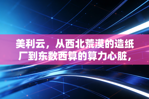 美利云,从西北荒漠的造纸厂到东数西算的算力心脏,一场关于生存与突围的硬仗