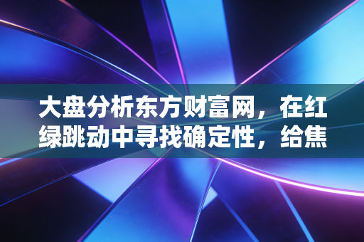 大盘分析东方财富网,在红绿跳动中寻找确定性,给焦虑投资者的定心丸