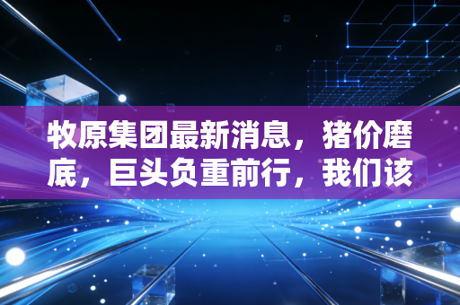 牧原集团最新消息，猪价磨底，巨头负重前行，我们该如何读懂这份成绩单？