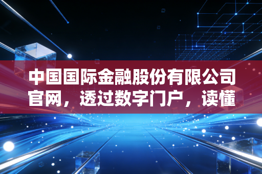 中国国际金融股份有限公司官网,透过数字门户,读懂中国顶级投行的野心与格局