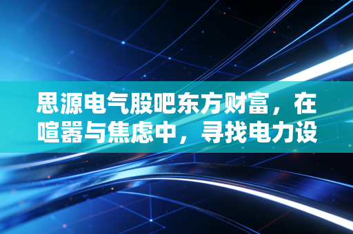 思源电气股吧东方财富,在喧嚣与焦虑中,寻找电力设备龙头的确定性