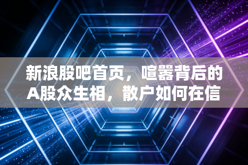 新浪股吧首页,喧嚣背后的A股众生相,散户如何在信息洪流中守住本心?