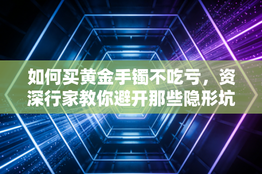 如何买黄金手镯不吃亏，资深行家教你避开那些隐形坑，把钱花在刀刃上