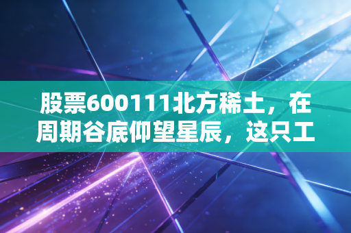 股票600111北方稀土,在周期谷底仰望星辰,这只工业黄金龙头还值得坚守吗?