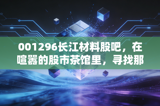 001296长江材料股吧,在喧嚣的股市茶馆里,寻找那颗被低估的砂
