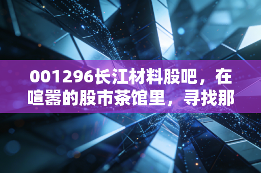 001296长江材料股吧,在喧嚣的股市茶馆里,寻找那颗被低估的砂