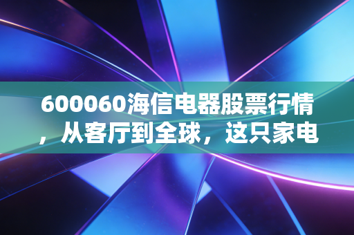 600060海信电器股票行情,从客厅到全球,这只家电龙头还能打吗?