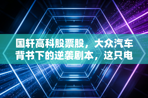 国轩高科股票股,大众汽车背书下的逆袭剧本,这只电池老将还能打吗?