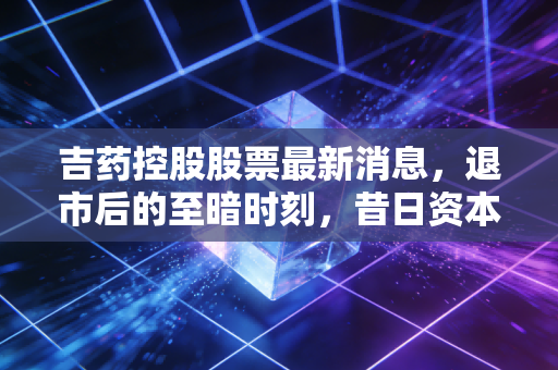 吉药控股股票最新消息,退市后的至暗时刻,昔日资本玩家的终局与散户的血泪教训