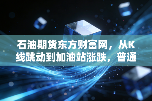 石油期货东方财富网,从K线跳动到加油站涨跌,普通投资者如何看懂黑金背后的博弈?