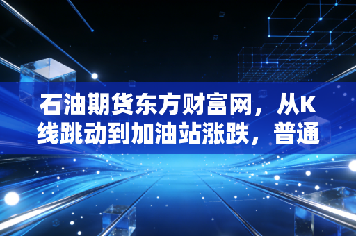 石油期货东方财富网,从K线跳动到加油站涨跌,普通投资者如何看懂黑金背后的博弈?