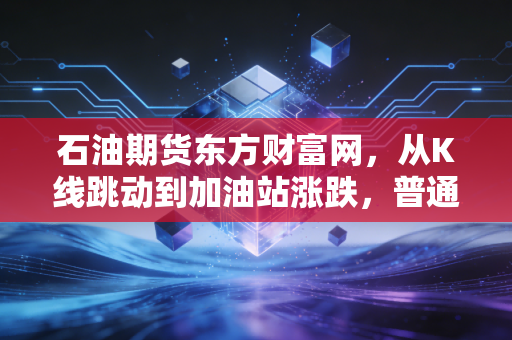 石油期货东方财富网,从K线跳动到加油站涨跌,普通投资者如何看懂黑金背后的博弈?