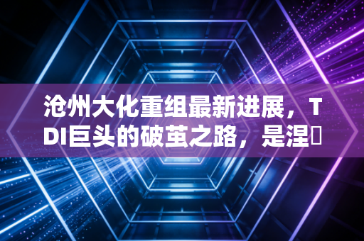 沧州大化重组最新进展,TDI巨头的破茧之路,是涅槃重生还是镜花水月?