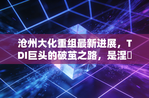 沧州大化重组最新进展,TDI巨头的破茧之路,是涅槃重生还是镜花水月?