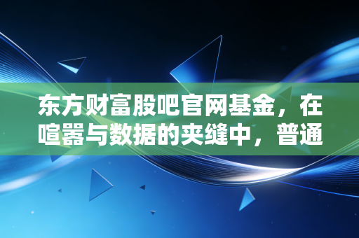 东方财富股吧官网基金,在喧嚣与数据的夹缝中,普通投资者该如何寻找真实的自我?